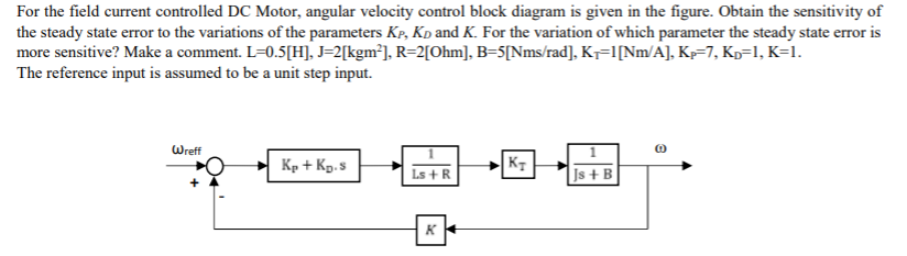 For the field current controlled DC Motor, angular velocity control block diagram is given in the figure. Obtain the sensitivity of
the steady state error to the variations of the parameters Kp, Kp and K. For the variation of which parameter the steady state error is
more sensitive? Make a comment. L=0.5[H], J=2[kgm³], R=2[Ohm], B=5[Nms/rad], K7=1[Nm/A], Kp=7, Kp=l, K=1.
The reference input is assumed to be a unit step input.
Wreff
Kp + Kp.s
KT
Ls +R
Js + B
K
