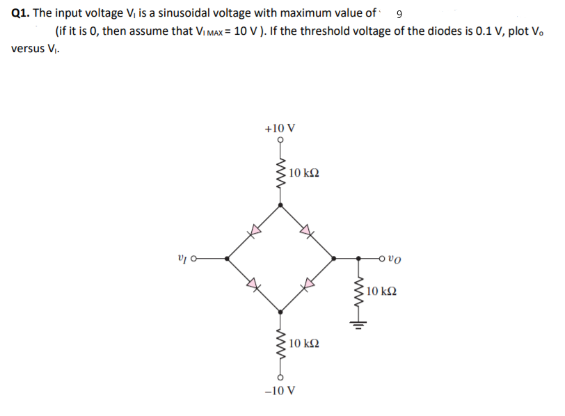 Q1. The input voltage V, is a sinusoidal voltage with maximum value of 9
(if it is 0, then assume that Vi MAx = 10 V ). If the threshold voltage of the diodes is 0.1 V, plot Vo
versus V,.
+10 V
10 k2
v -
O vo
10 k2
10 k2
-10 V
