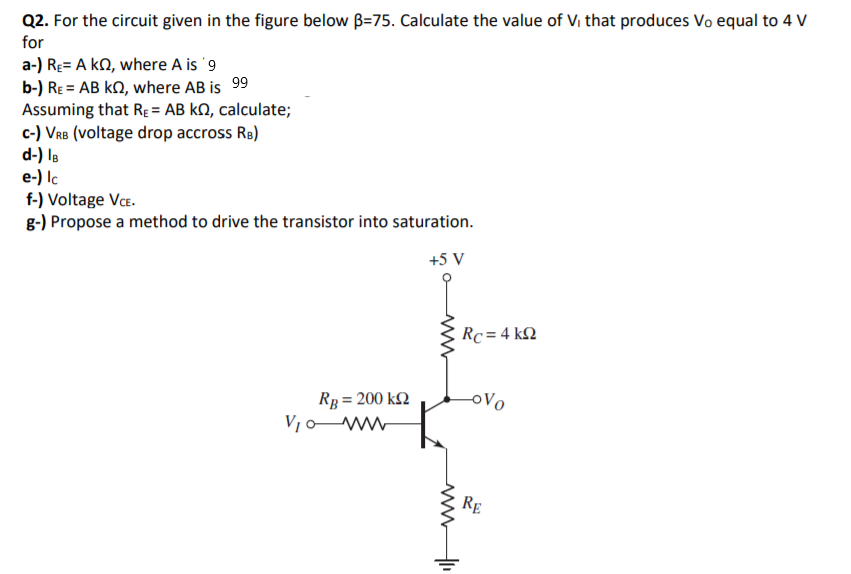 Q2. For the circuit given in the figure below B=75. Calculate the value of Vi that produces Vo equal to 4 V
for
a-) Re= A kN, where A is '9
b-) RE = AB kN, where AB is 99
Assuming that RE = AB kN, calculate;
c-) VRB (voltage drop accross Re)
d-) Is
e-) lc
f-) Voltage VCE.
g-) Propose a method to drive the transistor into saturation.
+5 V
Rc = 4 k2
Rp = 200 k2
V,o ww
oVo
RE
