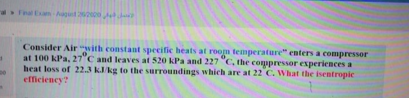 al> Final Exam -August 26/2020d chase
Consider Air “with constant specific heats at room temperature" enters a compressor
at 100 kPa, 27°C and leaves at 520 kPa and 227 C, the compressor experiences a
heat loss of 22.3 kJ/kg to the surroundings which are at 22 C. What the isentropic
efficiency?
00

