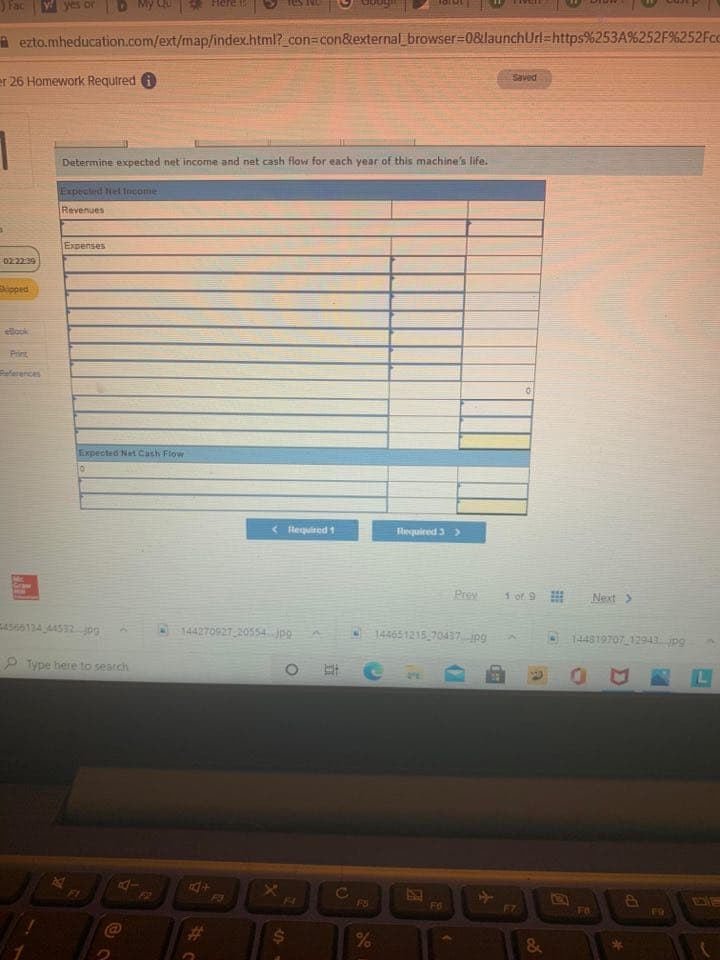 Fac
A ezto.mheducation.com/ext/map/index.html?_con%3con&external_browser%3D0&launchUrl=https%253A%252F%252Fcc
Saved
er 26 Homework Required i
Determine expected net income and net cash flow for each year of this machine's life.
Expected Nel Income
Revenues
Expenses
02.2239
Sipped
eBook
Prirt
erences
Expected Net Cash Flow
< Hequired 1
Required 3>
Graw
Prev
1 of 9
Next >
4566134 44532 jpg
144270927 20554 jpg
144651215 70437jpg
144819707 12943pg
P Type here to search
L
A4
F3
FI
F4
F5
F6
F7
FB
F9
23
26
%24
