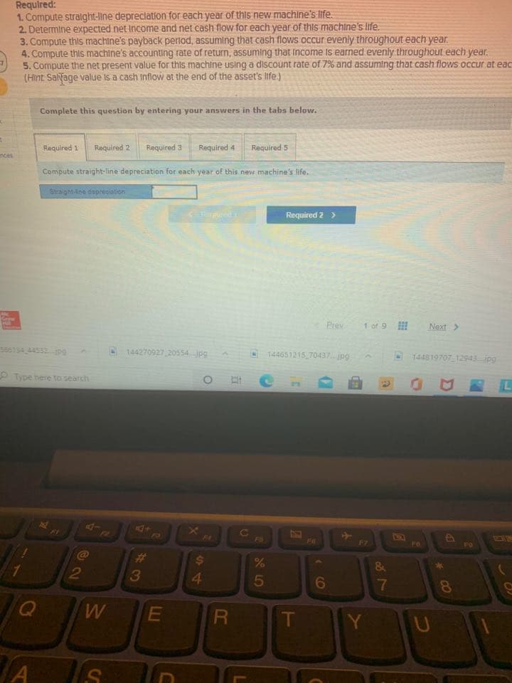 Requlred:
1. Compute stralght-line depreclation for each year of this new machine's life.
2. Determine expected net Income and net cash flow for each year of this machine's life.
3. Compute this machine's payback perlod, assuming that cash flows occur evenly throughout each year.
4. Compute this machine's accounting rate of return, assuming that Income is earned evenly throughout each year.
5. Compute the net present value for this machine using a discount rate of 7% and assuming that cash flows occur at eac
(Hint. Salyage value is a cash Inflow at the end of the asset's life.)
Complete this question by entering your answers in the tabs below.
Required 1
Required 2
Required 3
Required 4
Required 5
nces
Compute straight-line depreciation for each year of this new machine's life.
Straight-line depreciation
Required 2 >
Prey
1 of 9
Next>
586134 44532 109
144270927 20554jpg
144651215 70437. jpg
144819707 12943 ipg
O Type here to search
L
Fi
FZ
FO
F4
F6
F7
Fe
F0
C@
%23
%24
&
3
5
6
7
8
T
Y U
PR
64
LL
