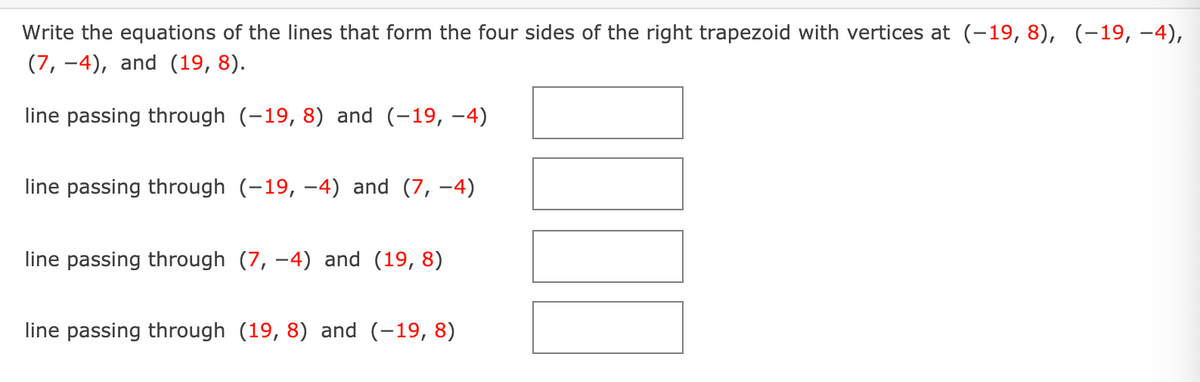 Write the equations of the lines that form the four sides of the right trapezoid with vertices at (-19, 8), (-19, –4),
(7, -4), and (19, 8).
line passing through (-19, 8) and (-19, -4)
line passing through (-19, –4) and (7, -4)
line passing through (7, -4) and (19, 8)
line passing through (19, 8) and (-19, 8)
