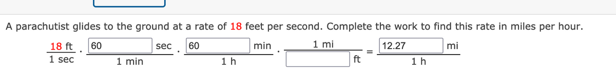 A parachutist glides to the ground at a rate of 18 feet per second. Complete the work to find this rate in miles per hour.
18 ft
60
sec
60
min
1 mi
12.27
mi
1 sec
1 min
1 h
ft
1 h
