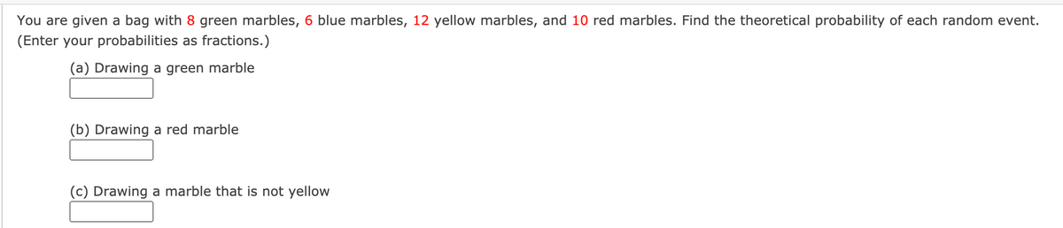 You are given a bag with 8 green marbles, 6 blue marbles, 12 yellow marbles, and 10 red marbles. Find the theoretical probability of each random event.
(Enter your probabilities as fractions.)
(a) Drawing a green marble
(b) Drawing a red marble
(c) Drawing a marble that is not yellow
