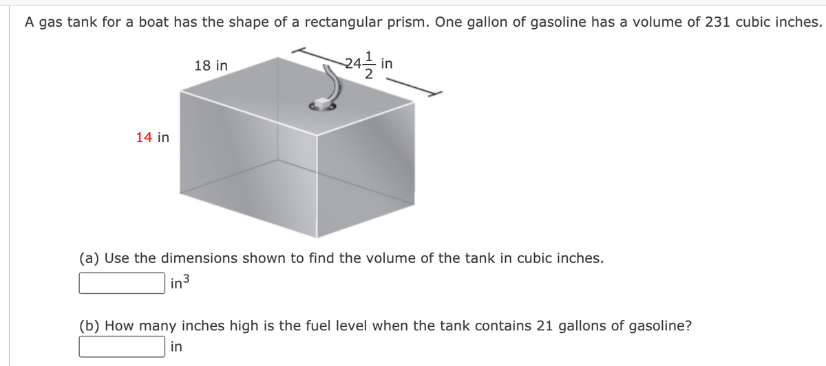 A gas tank for a boat has the shape of a rectangular prism. One gallon of gasoline has a volume of 231 cubic inches.
18 in
- in
14 in
(a) Use the dimensions shown to find the volume of the tank in cubic inches.
in
3
(b) How many inches high is the fuel level when the tank contains 21 gallons of gasoline?
in

