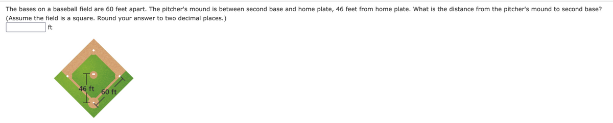 The bases on a baseball field are 60 feet apart. The pitcher's mound is between second base and home plate, 46 feet from home plate. What is the distance from the pitcher's mound to second base?
(Assume the field is a square. Round your answer to two decimal places.)
ft
46 ft
60 ft
