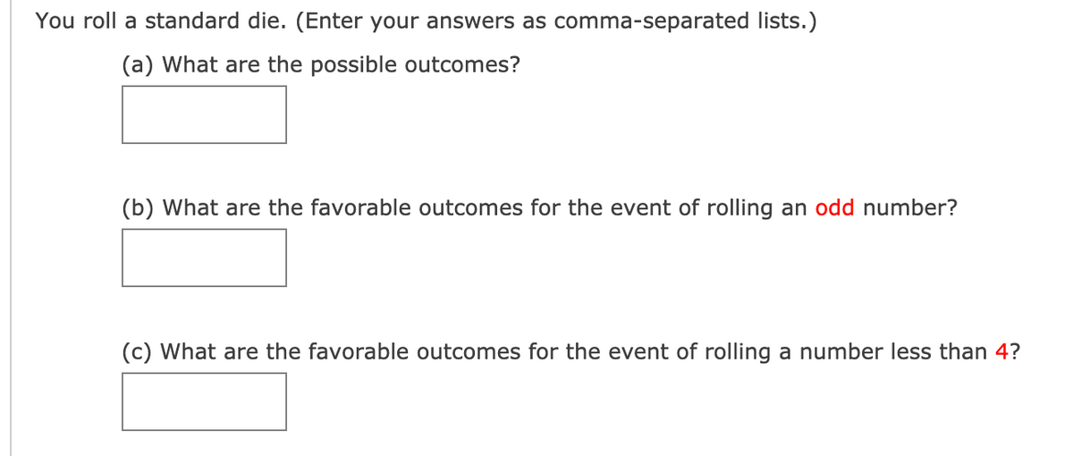 You roll a standard die. (Enter your answers as comma-separated lists.)
(a) What are the possible outcomes?
(b) What are the favorable outcomes for the event of rolling an odd number?
(c) What are the favorable outcomes for the event of rolling a number less than 4?
