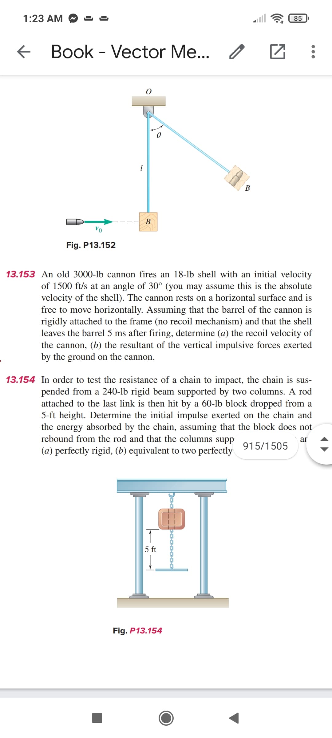 1:23 AM
85 .
Book - Vector Me... /
B
Vo
Fig. P13.152
13.153 An old 3000-lb cannon fires an 18-lb shell with an initial velocity
of 1500 ft/s at an angle of 30° (you may assume this is the absolute
velocity of the shell). The cannon rests on a horizontal surface and is
free to move horizontally. Assuming that the barrel of the cannon is
rigidly attached to the frame (no recoil mechanism) and that the shell
leaves the barrel 5 ms after firing, determine (a) the recoil velocity of
the cannon, (b) the resultant of the vertical impulsive forces exerted
by the ground on the cannon.
13.154 In order to test the resistance of a chain to impact, the chain is sus-
pended from a 240-lb rigid beam supported by two columns. A rod
attached to the last link is then hit by a 60-lb block dropped from a
5-ft height. Determine the initial impulse exerted on the chain and
the energy absorbed by the chain, assuming that the block does not
rebound from the rod and that the columns supp
(a) perfectly rigid, (b) equivalent to two perfectly
ar
915/1505
5 ft
Fig. P13.154
B.
