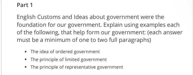 Part 1
English Customs and Ideas about government were the
foundation for our government. Explain using examples each
of the following, that help form our government: (each answer
must be a minimum of one to two full paragraphs)
• The idea of ordered government
• The principle of limited government
• The principle of representative government