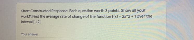 Short Constructed Response. Each question worth 3 points. Show all your
work11.Find the average rate of change of the function f(x) = 2x^2 + 1 over the
interval [ 1,2]
%3D
Your answer
