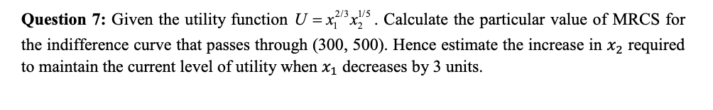 Question 7: Given the utility function U = xx,° . Calculate the particular value of MRCS for
the indifference curve that passes through (300, 500). Hence estimate the increase in x2 required
to maintain the current level of utility when x, decreases by 3 units.
