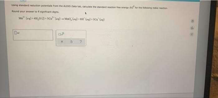 Using standard reduction potentials from the ALEKS Data tab, calculate the standard reaction free energy AG" for the following redox reaction
Round your answer to 4 significant digits.
Mn" (ag) + 41,0 (1) + Scu" (ag) -- Mno, (ug) + 8 (ag) + SCu' (ae)
OP
