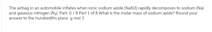 The airbag in an automobile inflates when ionic sodium azide (NaN3) rapidly decomposes to sodium (Na)
and gaseous nitrogen (N₂). Part: 0 / 8 Part 1 of 8 What is the molar mass of sodium azide? Round your
answer to the hundredths place. g mol 3