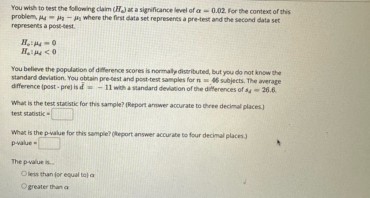 You wish to test the following claim (H) at a significance level of a = 0.02. For the context of this
problem, a = 2-1 where the first data set represents a pre-test and the second data set
represents a post-test.
Ho: d = 0
Ha: Ma < 0
You believe the population of difference scores is normally distributed, but you do not know the
standard deviation. You obtain pre-test and post-test samples for n = 46 subjects. The average
difference (post-pre) is d=-11 with a standard deviation of the differences of sa = 26.6.
What is the test statistic for this sample? (Report answer accurate to three decimal places.)
test statistic =
What is the p-value for this sample? (Report answer accurate to four decimal places.)
p-value =
The p-value is...
O less than (or equal to) a
O greater than a