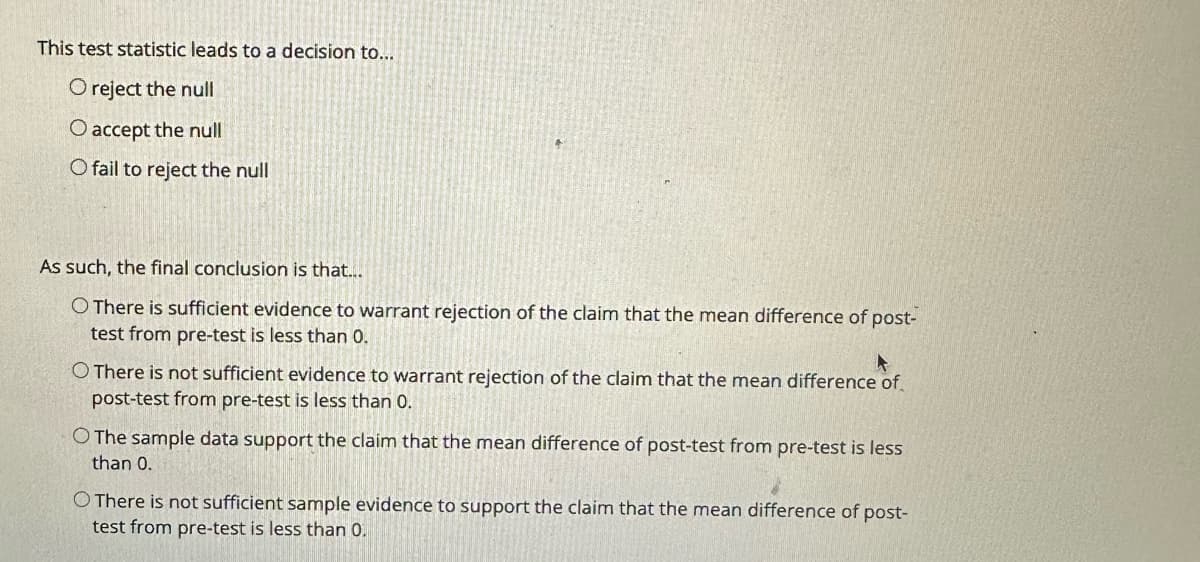 This test statistic leads to a decision to...
O reject the null
O accept the null
O fail to reject the null
As such, the final conclusion is that....
O There is sufficient evidence to warrant rejection of the claim that the mean difference of post-
test from pre-test is less than 0.
O There is not sufficient evidence to warrant rejection of the claim that the mean difference of
post-test from pre-test is less than 0.
O The sample data support the claim that the mean difference of post-test from pre-test is less
than 0.
O There is not sufficient sample evidence to support the claim that the mean difference of post-
test from pre-test is less than 0.