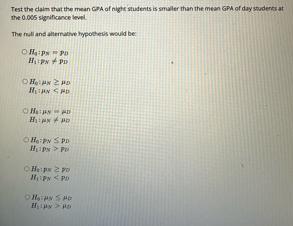 Test the claim that the mean GPA of night students is smaller than the mean GPA of day students at
the 0.005 significance level.
The null and alternative hypothesis would be:
O Ho: PN = PD
H₁: PN #PD
OHO NZ HD
Η:μ. < με
OHO: UN
H₁: UN
D
D
Ho: PN
PD
H₁: PN > PD
O Ho: PNZ PD
H₁: PN PD
OHO: UN ≤ HD
H₁: UN > D