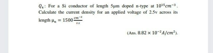 Q4: For a Si conductor of length 5um doped n-type at 1015cm-3.
Calculate the current density for an applied voltage of 2.5v across its
cm-2
length u, = 1500-
vs
(Ans. 8.82 x 10-2A/cm²).
