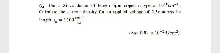 Q4: For a Si conductor of length 5um doped n-type at 1015 cm-3.
Calculate the current density for an applied voltage of 2.5v across its
length u, = 1500 cm-2
(Ans. 8.82 x 10-2A/cm?).
