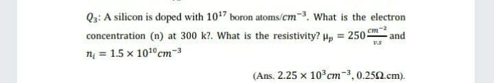 Q3: A silicon is doped with 1017 boron atoms/cm-3. What is the electron
concentration (n) at 300 k?. What is the resistivity? H, = 250-
n = 1.5 x 101°cm-3
-2
and
V.S
(Ans. 2.25 x 10 cm-3,0.250.cm).

