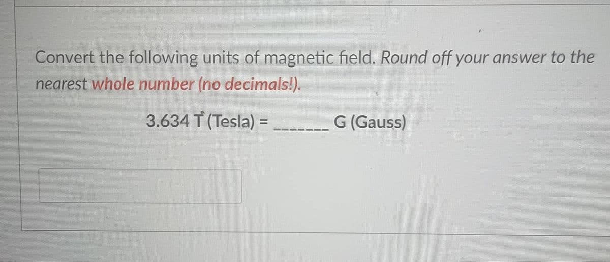 Convert the following units of magnetic field. Round off your answer to the
nearest whole number (no decimals!).
3.634 T (Tesla) =
G (Gauss)
