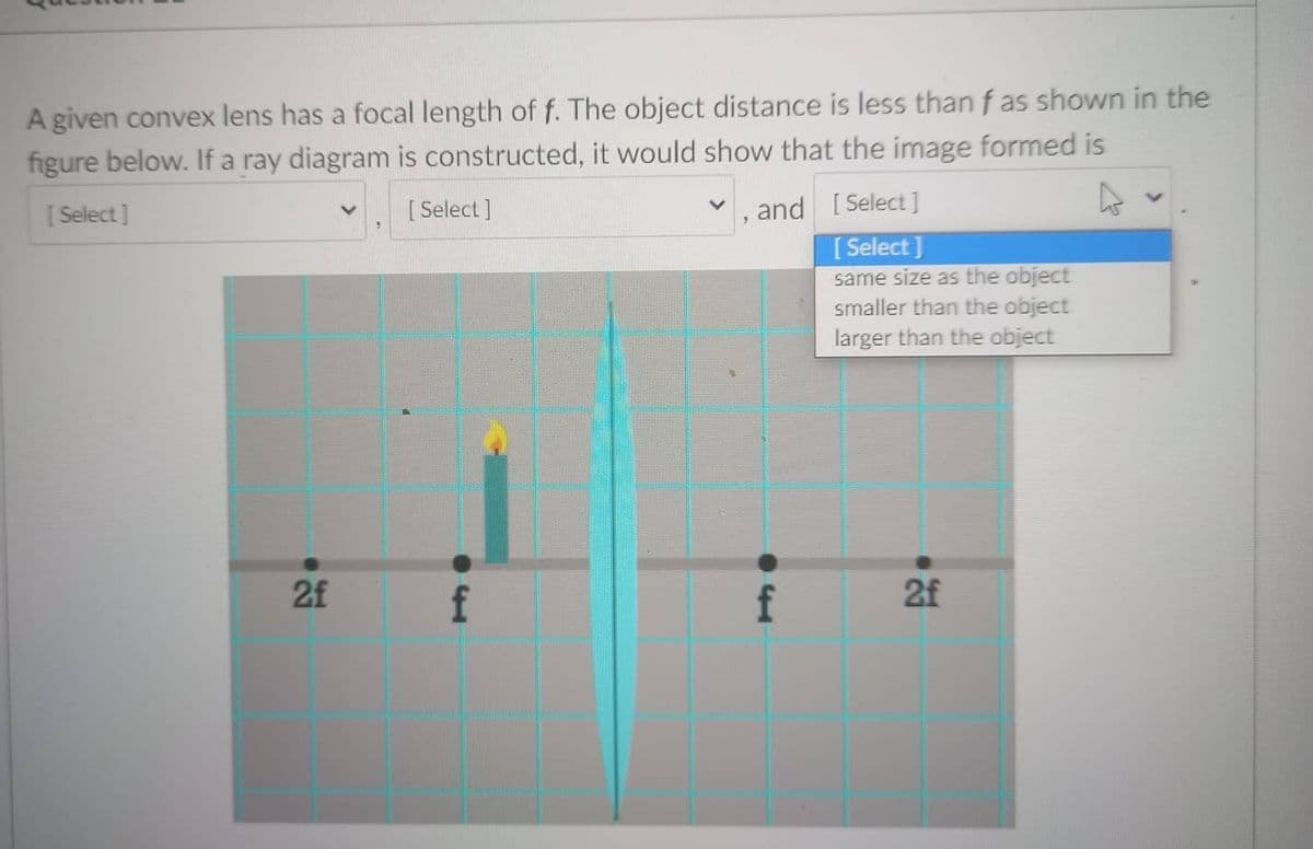 A given convex lens has a focal length of f. The object distance is less than f as shown in the
figure below. If a ray diagram is constructed, it would show that the image formed is
[ Select]
[ Select ]
and [ Select ]
[ Select]
same size as the object
smaller than the object
larger than the object
2f
f
f
2f
