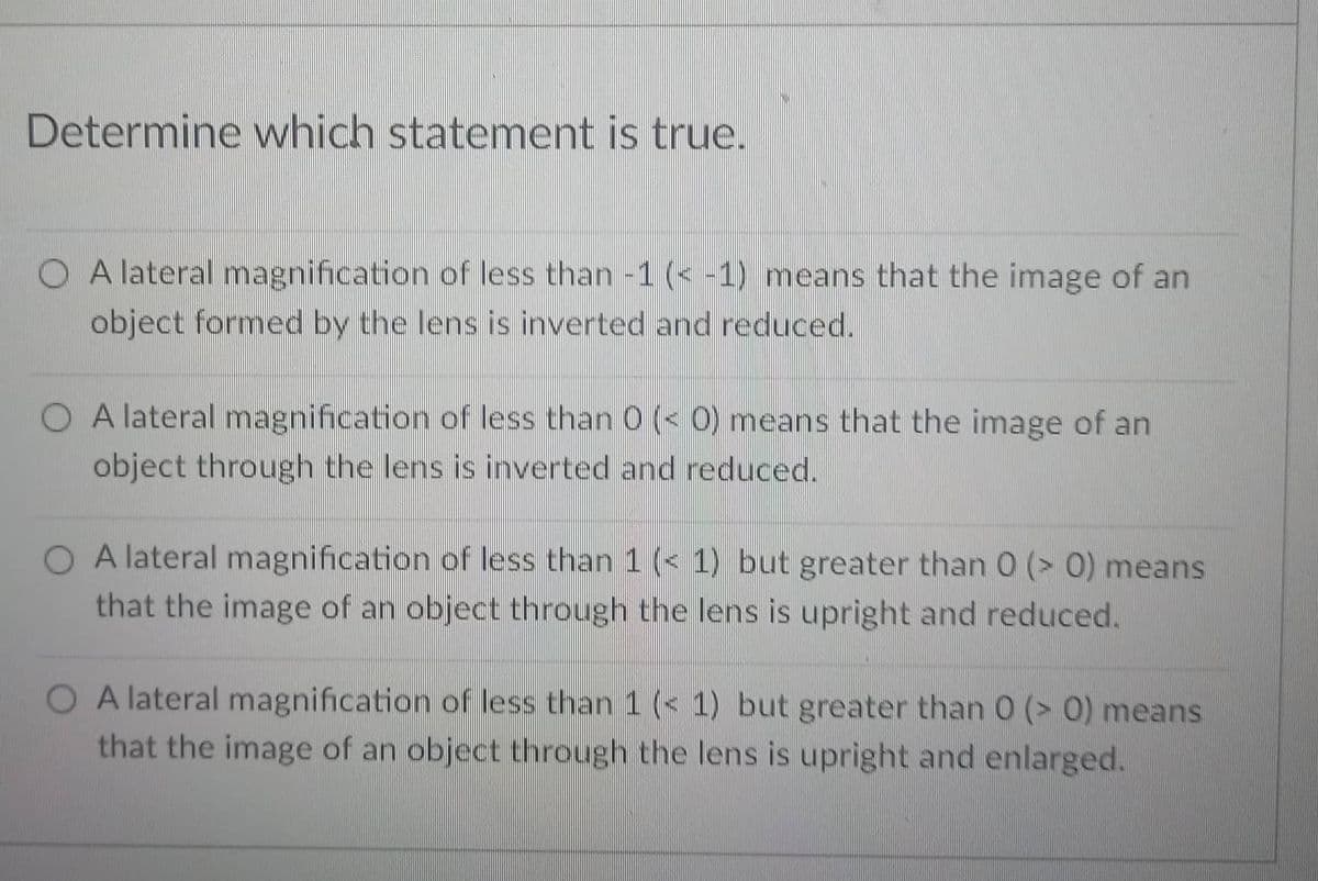 Determine which statement is true.
O A lateral magnification of less than -1 (< -1) means that the image of an
object formed by the lens is inverted and reduced.
O A lateral magnification of less than 0 (< 0) means that the image of an
object through the lens is inverted and reduced.
O A lateral magnification of less than 1 ( 1) but greater than 0 (> 0) means
that the image of an object through the lens is upright and reduced.
O A lateral magnification of less than 1 ( 1) but greater than 0 (> 0) means
that the image of an object through the lens is upright and enlarged.
