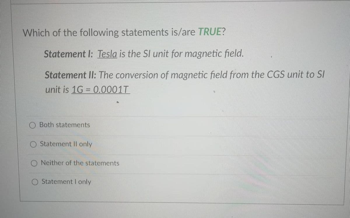 Which of the following statements is/are TRUE?
Statement I: Tesla is the SI unit for magnetic field.
Statement II: The conversion of magnetic field from the CGS unit to SI
unit is 1G = 0.0001T
O Both statements
Statement II only
O Neither of the statements
O StatementI only
