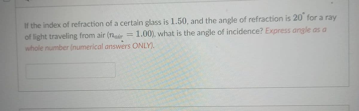 If the index of refraction of a certain glass is1.50, and the angle of refraction is 20 for a ray
of light traveling from air (nair #
whole number (numerical answers ONLY).
1.00), what is the angle of incidence? Express angle as a
