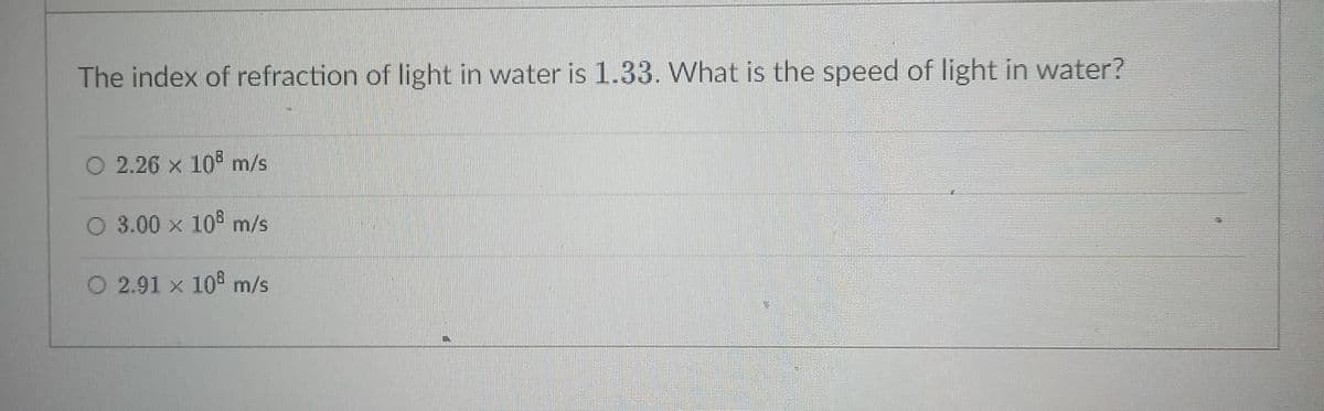 The index of refraction of light in water is 1.33. What is the speed of light in water?
O 2.26 x 10 m/s
O 3.00 x 105 m/s
O 2.91 x 10 m/s
