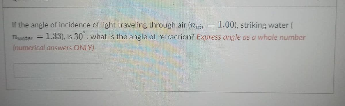 If the angle of incidence of light traveling through air (n =1.00), striking water (
Tuater = 1.33), is 30 , what is the angle of refraction? Express angle as a whole number
(numerical answers ONLY).

