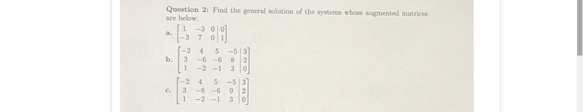 Question 2: Find the general solution of the systems whose augmented matrices
are below:
1
-3 00
a.
-3
7 01
-2
4.
b.
3
-6 -6
8.
1
-2 -1
3
-2
4
-5 | 3]
C.
3
-6 -6
6.
-2 -1
3.
320320
