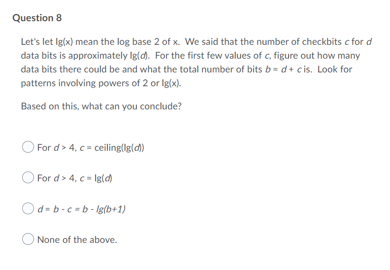 Question 8
Let's let Ig(x) mean the log base 2 of x. We said that the number of checkbits c for d
data bits is approximately Ig(d). For the first few values of c, figure out how many
data bits there could be and what the total number of bits b = d+ c is. Look for
patterns involving powers of 2 or Ig(x).
Based on this, what can you conclude?
For d> 4, c = ceiling(lg(d)
For d> 4, c = Ig(d)
d = b - c = b - Ig(b+1)
None of the above.
