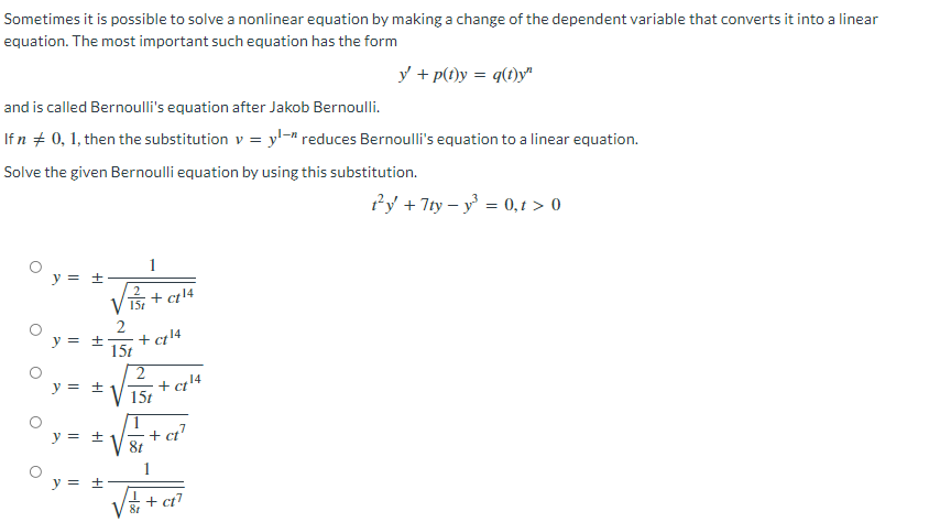 Sometimes it is possible to solve a nonlinear equation by making a change of the dependent variable that converts it into a linear
equation. The most important such equation has the form
y' + p(t)y = q(t)y"
and is called Bernoulli's equation after Jakob Bernoulli.
If n # 0, 1, then the substitution v = yl-" reduces Bernoulli's equation to a linear equation.
Solve the given Bernoulli equation by using this substitution.
t²y + 7ty-y³ = 0,t> 0
1
y = ±
+ ct¹4
15t
2
y = ± + ct¹4
15t
y = ±
y = ±
y = ±
O
O
O
15t
√√=+²
ct¹
+ ct7
+
+ ct¹4
14
-