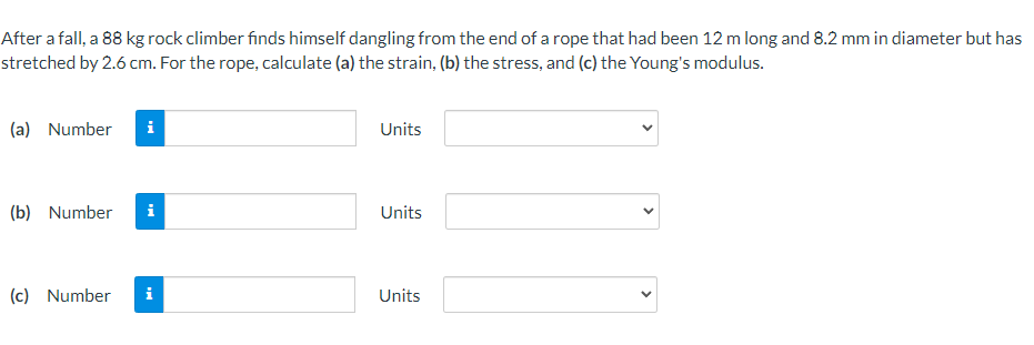 After a fall, a 88 kg rock climber finds himself dangling from the end of a rope that had been 12 m long and 8.2 mm in diameter but has
stretched by 2.6 cm. For the rope, calculate (a) the strain, (b) the stress, and (c) the Young's modulus.
(a) Number i
Units
(b) Number i
Units
(c) Number
i
Units