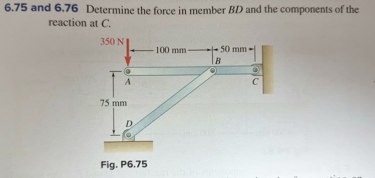 6.75 and 6.76 Determine the force in member BD and the components of the
reaction at C.
350 N
-100 mm
50 mm
>
|B
A
C
75mm
D
Fig. P6.75
