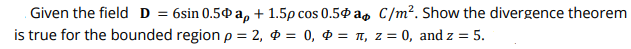 Given the field D = 6sin 0.5¢ a, + 1.5p cos 0.50 a, C/m². Show the divergence theorem
is true for the bounded region p = 2, $ = 0, ¢ = I, z = 0, and z = 5.
