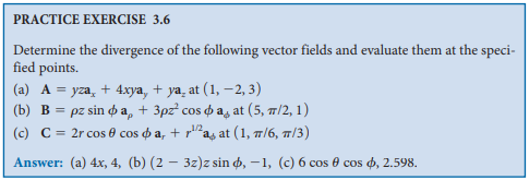 PRACTICE EXERCISE 3.6
Determine the divergence of the following vector fields and evaluate them at the speci-
fied points.
(a) A = yza, + 4xya, + ya, at (1, –2, 3)
(b) B pε sin φ a, + 3ρε cos φ a4at (5, π/2, 1)
(c) C = 2r cos e cos o a, + ras at (1, 7/6, /3)
1/2
Answer: (a) 4x, 4, (b) (2 – 3z)z sin o, –1, (c) 6 cos e cos o, 2.598.
