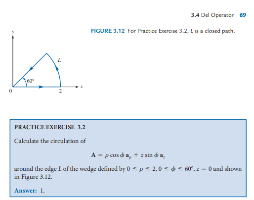 3.4 Del Operator 69
FIGURE 3.12 For Practice Exercise 3.2, L is a closed path.
L
60°
PRACTICE EXERCISE 3.2
Calculate the circulation of
A = p cos o a, + z sin o a̟
around the edge L of the wedge defined by 0 = p< 2,0 < ¢ < 60°, z = 0 and shown
in Figure 3.12.
Answer: 1.
