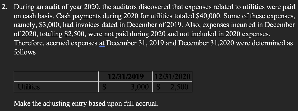 2. During an audit of year 2020, the auditors discovered that expenses related to utilities were paid
on cash basis. Cash payments during 2020 for utilities totaled $40,000. Some of these expenses,
namely, $3,000, had invoices dated in December of 2019. Also, expenses incurred in December
of 2020, totaling $2,500, were not paid during 2020 and not included in 2020 expenses.
Therefore, accrued expenses at December 31, 2019 and December 31,2020 were determined as
follows
12/31/2019
12/31/2020
Utilities
3,000 $ 2,500
Make the adjusting entry based upon full accrual.
