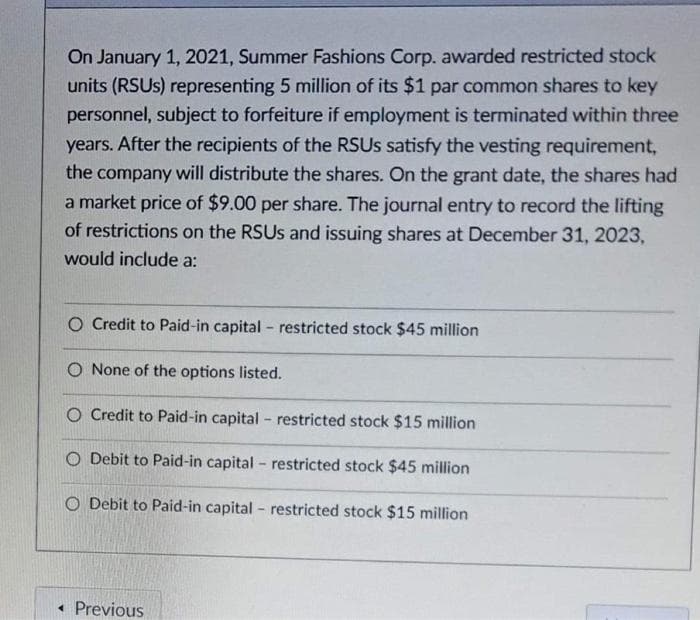 On January 1, 2021, Summer Fashions Corp. awarded restricted stock
units (RSUS) representing 5 million of its $1 par common shares to key
personnel, subject to forfeiture if employment is terminated within three
years. After the recipients of the RSUS satisfy the vesting requirement,
the company will distribute the shares. On the grant date, the shares had
a market price of $9.00 per share. The journal entry to record the lifting
of restrictions on the RSUS and issuing shares at December 31, 2023,
would include a:
O Credit to Paid-in capital - restricted stock $45 million
O None of the options listed.
O Credit to Paid-in capital - restricted stock $15 million
O Debit to Paid-in capital - restricted stock $45 million
O Debit to Paid-in capital - restricted stock $15 million
• Previous
