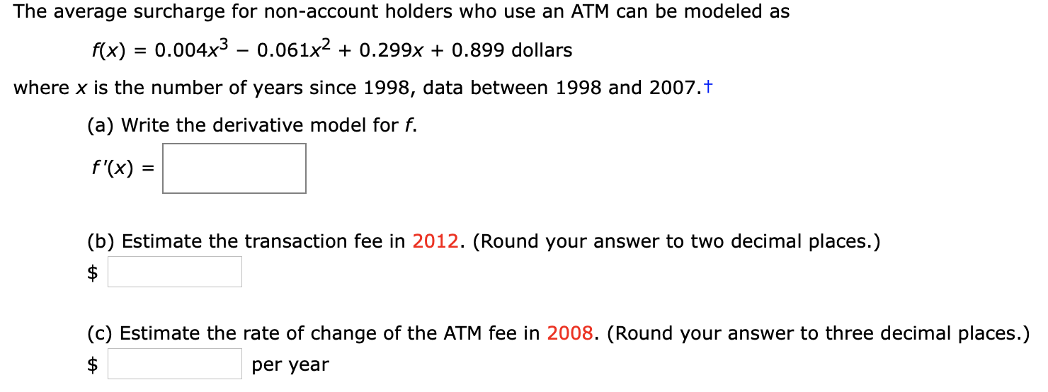 The average surcharge for non-account holders who use an ATM can be modeled as
0.004x3 - 0.061x2
0.299x + 0.899 dollars
f(x)
where x is the number of years since 1998, data between 1998 and 2007.t
(a) Write the derivative model for f.
f'(x)
(b) Estimate the transaction fee in 2012. (Round your answer to two decimal places.)
$
(c) Estimate the rate of change of the ATM fee in 2008. (Round your answer to three decimal places.)
$
per year
+A
