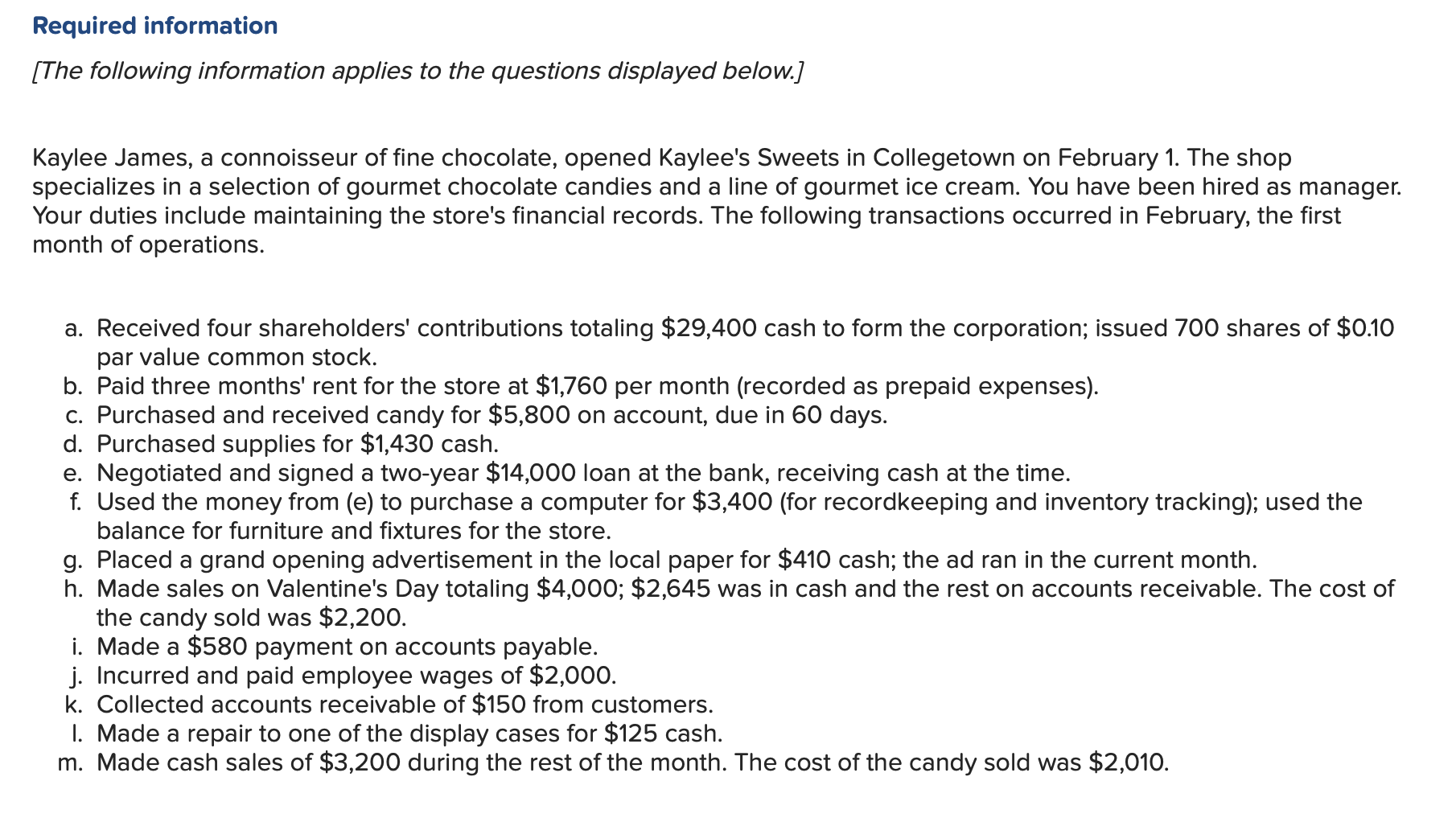 Required information
[The following information applies to the questions displayed below.]
Kaylee James, a connoisseur of fine chocolate, opened Kaylee's Sweets in Collegetown
specializes in a selection of gourmet chocolate candies and a line of gourmet ice cream. You have been hired as manager.
Your duties include maintaining the store's financial records. The following transactions occurred in February, the first
month of operations.
on February 1. The shop
a. Received four shareholders' contributions totaling $29,400 cash to form the corporation; issued 700 shares of $0.10
par value common stock
b. Paid three months' rent for the store at $1,760 per month (recorded as prepaid expenses).
c. Purchased and received candy for $5,800 on account, due in 60 days.
d. Purchased supplies for $1,430 cash
e. Negotiated and signed a two-year $14,000 loan at the bank, receiving cash at the time.
f. Used the money from (e) to purchase a computer for $3,400 (for recordkeeping and inventory tracking); used the
balance for furniture and fixtures for the store.
g. Placed a grand opening advertisement in the local paper for $410 cash; the ad ran in the current month
h. Made sales on Valentine's Day totaling $4,000; $2,645 was in cash and the rest on accounts receivable. The cost of
the candy sold was $2,200.
i. Made a $580 payment on accounts payable.
j. Incurred and paid employee wages of $2,000
k. Collected accounts receivable of $150 from customers.
I. Made a repair to one of the display cases for $125 cash
m. Made cash sales of $3,200 during the rest of the month. The cost of the candy sold was $2,010.
