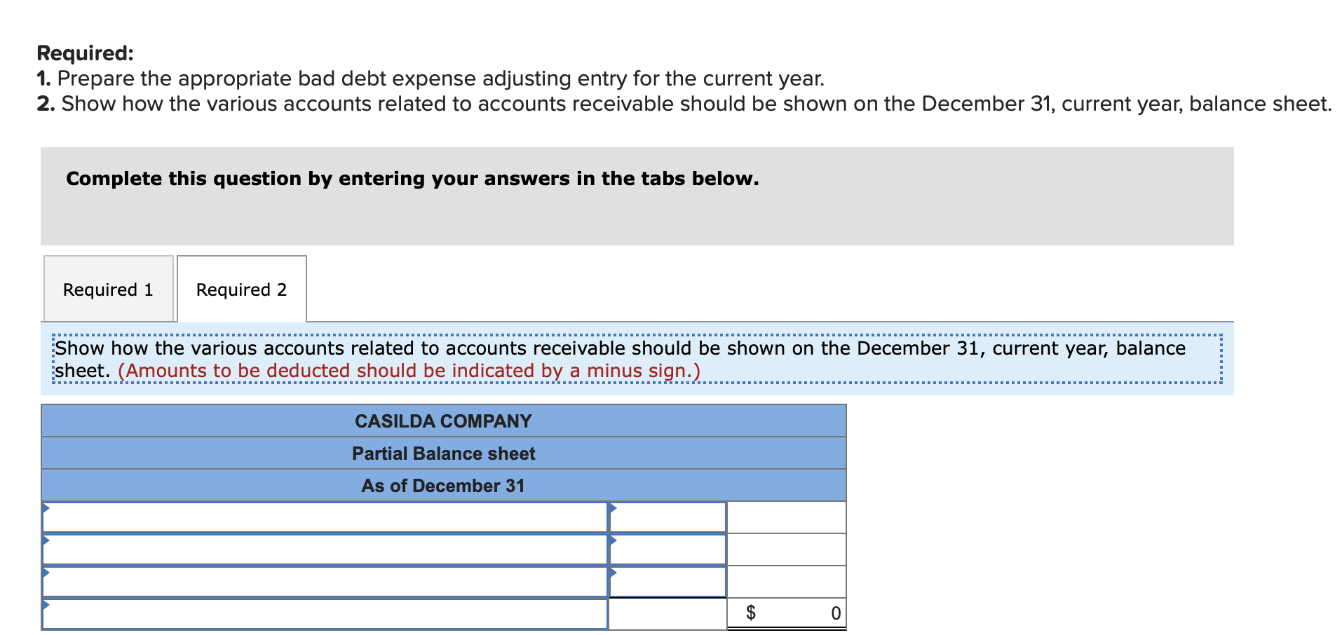 Required:
1. Prepare the appropriate bad debt expense adjusting entry for the current year.
2. Show how the various accounts related to accounts receivable should be shown on the December 31, current year, balance sheet
Complete this question by entering your answers in the tabs below.
Required 1
Required 2
Show how the various accounts related to accounts receivable should be shown on the December 31, current year, balance
sheet. (Amounts to be deducted should be indicated by a minus sign.)
CASILDA COMPANY
Partial Balance sheet
As of December 31
$
0
