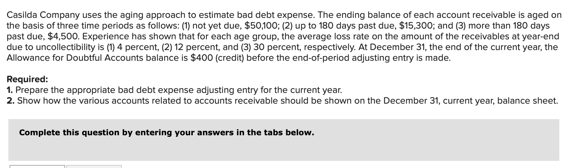 Casilda Company uses the aging approach to estimate bad debt expense. The ending balance of each account receivable is aged on
the basis of three time periods as follows: (1) not yet due, $50,100; (2) up to 180 days past due, $15,300; and (3) more than 180 days
past due, $4,500. Experience has shown that for each age group, the average loss rate on the amount of the receivables at year-end
due to uncollectibility is (1) 4 percent, (2) 12 percent, and (3) 30 percent, respectively. At December 31, the end of the current year, the
Allowance for Doubtful Accounts balance is $400 (credit) before the end-of-period adjusting entry is made.
Required:
1. Prepare the appropriate bad debt expense adjusting entry for the current year.
2. Show how the various accounts related to accounts receivable should be shown on the December 31, current year, balance sheet
Complete this question by entering your answers in the tabs below.
