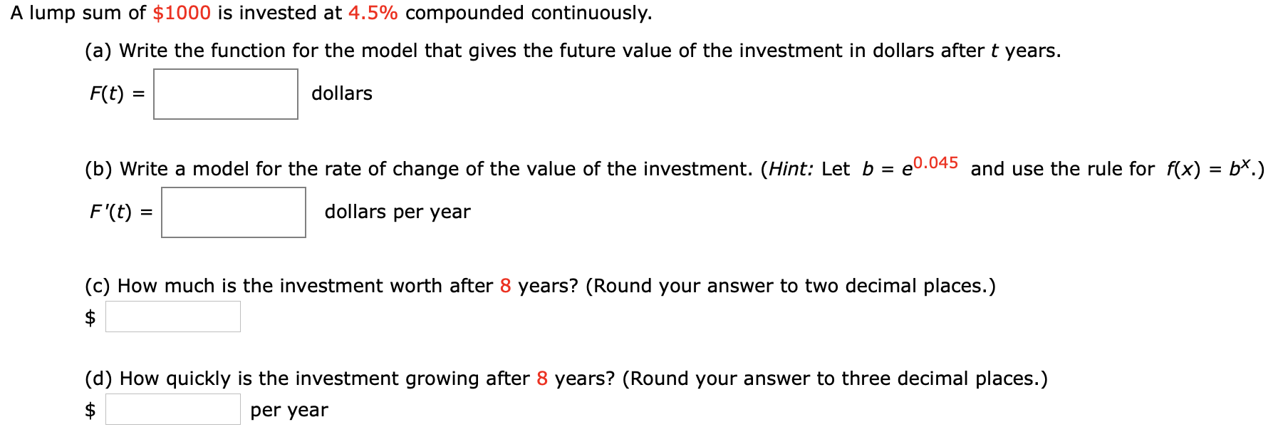 A lump sum of $1000 is invested at 4.5% compounded continuously.
(a) Write the function for the model that gives the future value of the investment in dollars after t years.
F(t)
dollars
(b) Write a model for the rate of change of the value of the investment. (Hint: Let b = e0.045 and use the rule for f(x) = b*.)
dollars per year
F'(t)
=
(c) How much is the investment worth after 8 years? (Round your answer to two decimal places.)
$
(d) How quickly is the investment growing after 8 years? (Round your answer to three decimal places.)
$
per year
