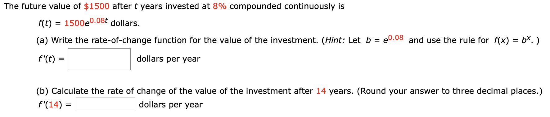 The future value of $1500 after t years invested at 8% compounded continuously is
f(t)1500e0.08t dollars.
e0.08 and use the rule for f(x) = b*.)
(a) Write the rate-of-change function for the value of the investment. (Hint: Let b
dollars per year
f'(t)
=
(b) Calculate the rate of change of the value of the investment after 14 years. (Round your answer to three decimal places.)
dollars per year
f'(14)
