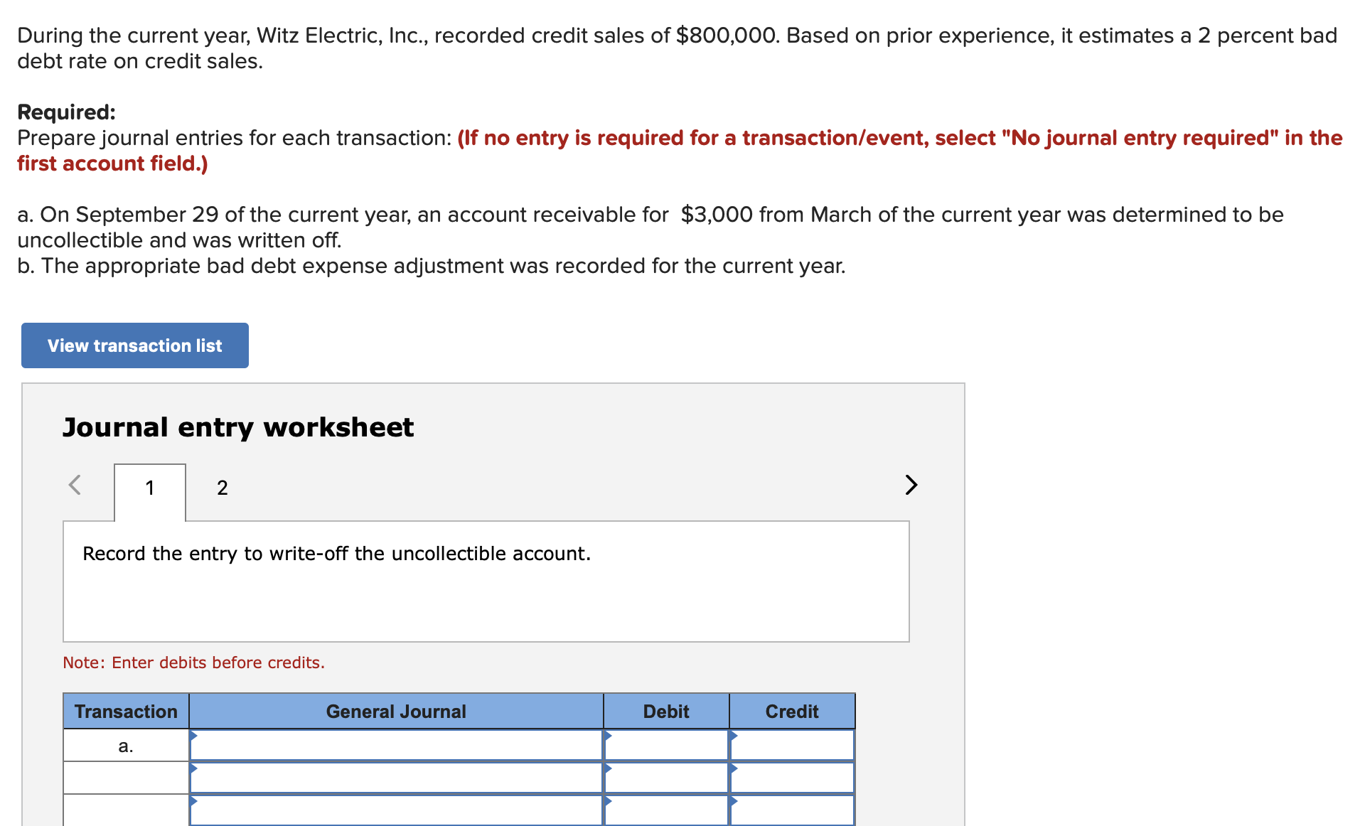 During the current year, Witz Electric, Inc., recorded credit sales of $800,000. Based on prior experience, it estimates a 2 percent bad
debt rate on credit sales.
Required:
Prepare journal entries for each transaction: (lf no entry is required for a transaction/event, select "No journal entry required" in the
first account field.)
a. On September 29 of the current year, an account receivable for $3,000 from March of the current year was determined to be
uncollectible and was written off.
b. The appropriate bad debt expense adjustment was recorded for the current year.
View transaction list
Journal entry worksheet
2
Record the entry to write-off the uncollectible account
Note: Enter debits before credits.
Debit
Transaction
General Journal
Credit
а.
A
