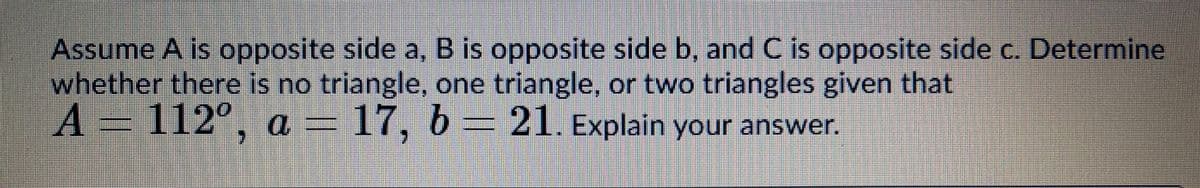 Assume A is opposite side a, B is opposite side b, and C is opposite side c. Determine
whether there is no triangle, one triangle, or two triangles given that
A=112°, a = 17, b =21. Explain your answer.
