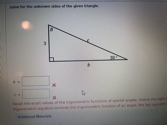 Solve for the unknown sides of the given triangle.
3
30°
b
b =
C =
Recall the exact values of the trigonometric functions of special angles. Notice the rightt
trigonometric equation involves the trigonometric function of an angle, the leg opposite
Additional Materials
